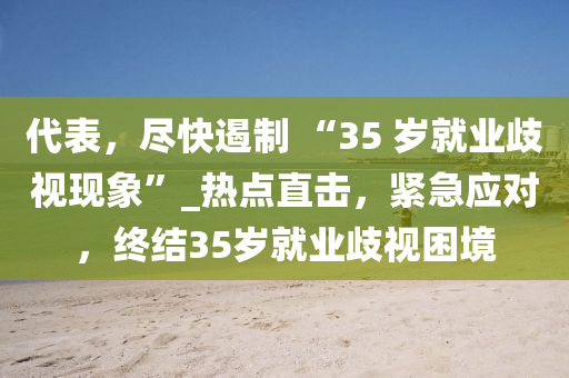 代表，尽快遏制 “35 岁就业歧视现象”_热点直击，紧急应对，终结35岁就业歧视困境