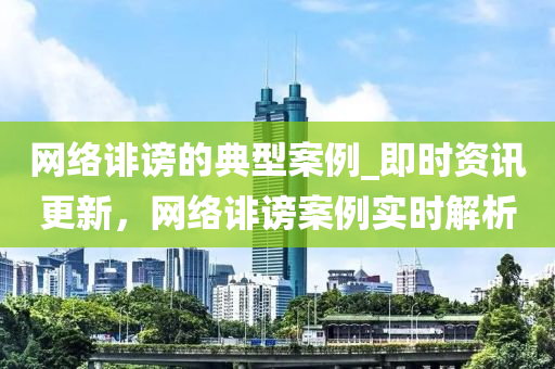 网络诽谤的典型案例_即时资讯更新，网络诽谤案例实时解析