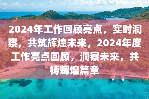 2024年工作回顾亮点，实时洞察，共筑辉煌未来，2024年度工作亮点回顾，洞察未来，共铸辉煌篇章