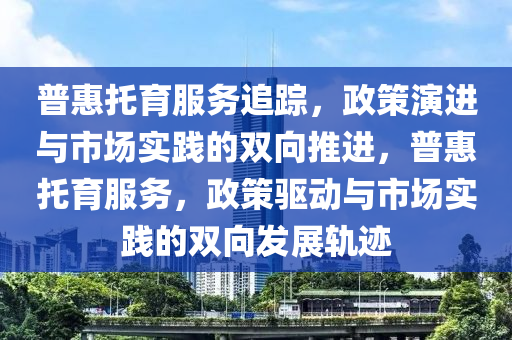 普惠托育服务追踪，政策演进与市场实践的双向推进，普惠托育服务，政策驱动与市场实践的双向发展轨迹
