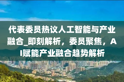 代表委员热议人工智能与产业融合_即刻解析，委员聚焦，AI赋能产业融合趋势解析