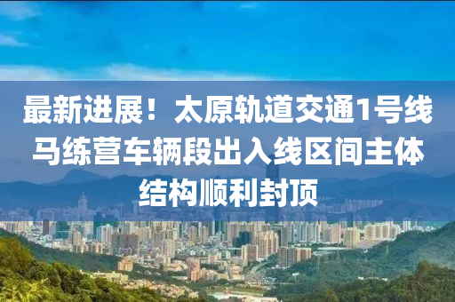 最新进展！太原轨道交通1号线马练营车辆段出入线区间主体结构顺利封顶