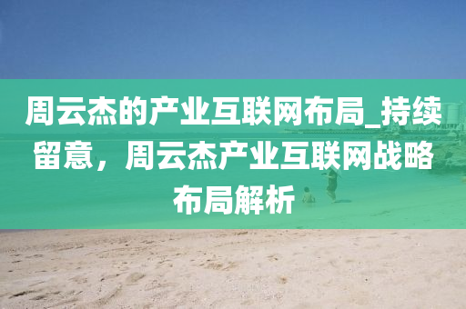 周云杰的产业互联网布局_持续留意，周云杰产业互联网战略布局解析