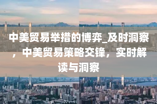中美贸易举措的博弈_及时洞察，中美贸易策略交锋，实时解读与洞察