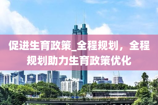促进生育政策_全程规划，全程规划助力生育政策优化