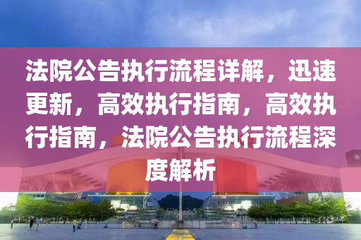法院公告执行流程详解，迅速更新，高效执行指南，高效执行指南，法院公告执行流程深度解析