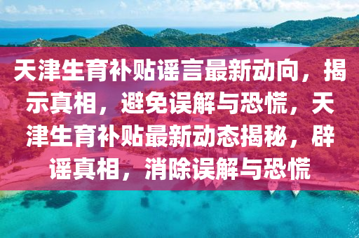天津生育补贴谣言最新动向，揭示真相，避免误解与恐慌，天津生育补贴最新动态揭秘，辟谣真相，消除误解与恐慌