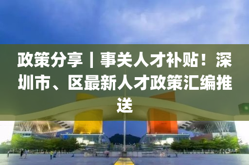 政策分享｜事关人才补贴！深圳市、区最新人才政策汇编推送