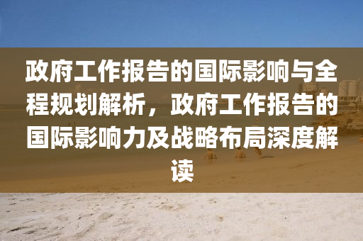 政府工作报告的国际影响与全程规划解析，政府工作报告的国际影响力及战略布局深度解读