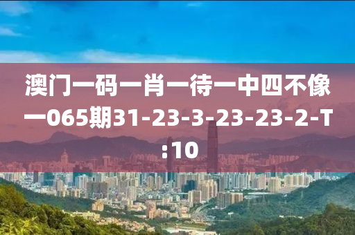 澳门一码一肖一待一中四不像一065期31-23-3-23-23-2-T:10