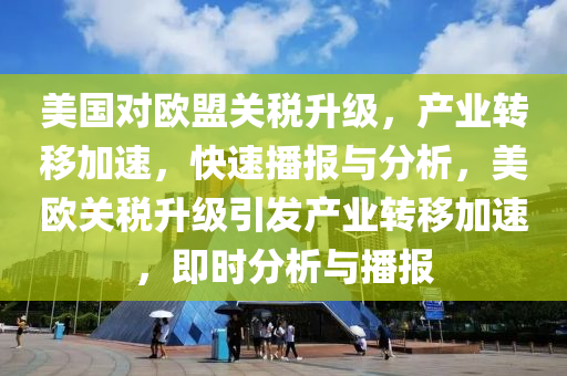 美国对欧盟关税升级，产业转移加速，快速播报与分析，美欧关税升级引发产业转移加速，即时分析与播报