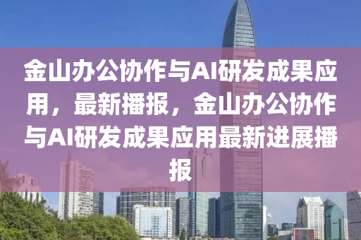 金山办公协作与AI研发成果应用，最新播报，金山办公协作与AI研发成果应用最新进展播报