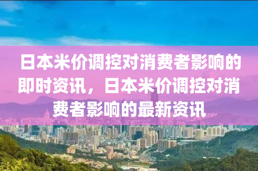 日本米价调控对消费者影响的即时资讯，日本米价调控对消费者影响的最新资讯