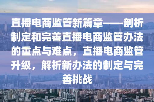 直播电商监管新篇章——剖析制定和完善直播电商监管办法的重点与难点，直播电商监管升级，解析新办法的制定与完善挑战