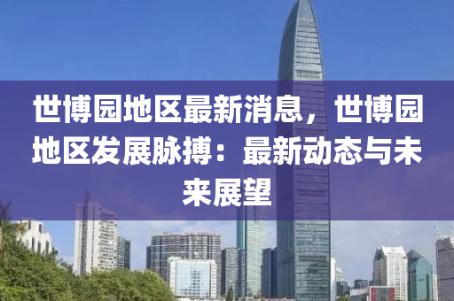 世博园地区最新消息，世博园地区发展脉搏：最新动态与未来展望