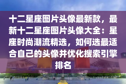 十二星座图片头像最新款，最新十二星座图片头像大全：星座时尚潮流精选，如何选最适合自己的头像并优化搜索引擎排名