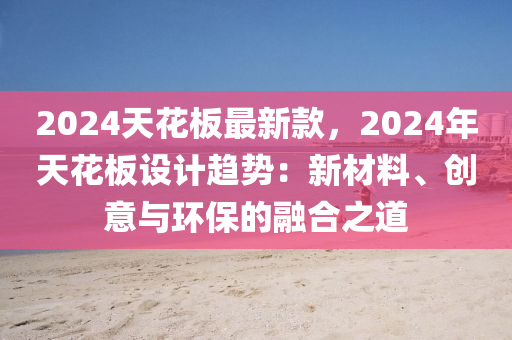 2024天花板最新款，2024年天花板设计趋势：新材料、创意与环保的融合之道