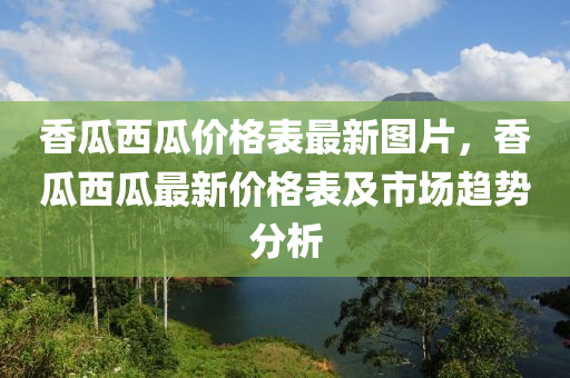 香瓜西瓜价格表最新图片，香瓜西瓜最新价格表及市场趋势分析