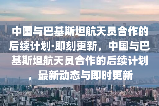 中国与巴基斯坦航天员合作的后续计划·即刻更新，中国与巴基斯坦航天员合作的后续计划，最新动态与即时更新