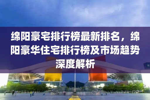 绵阳豪宅排行榜最新排名，绵阳豪华住宅排行榜及市场趋势深度解析