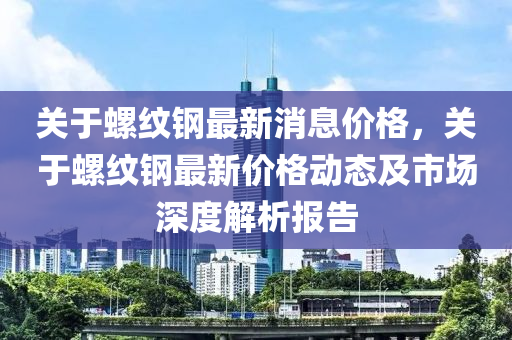 关于螺纹钢最新消息价格，关于螺纹钢最新价格动态及市场深度解析报告