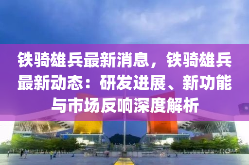 铁骑雄兵最新消息，铁骑雄兵最新动态：研发进展、新功能与市场反响深度解析