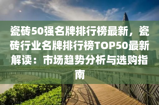 瓷砖50强名牌排行榜最新，瓷砖行业名牌排行榜TOP50最新解读：市场趋势分析与选购指南