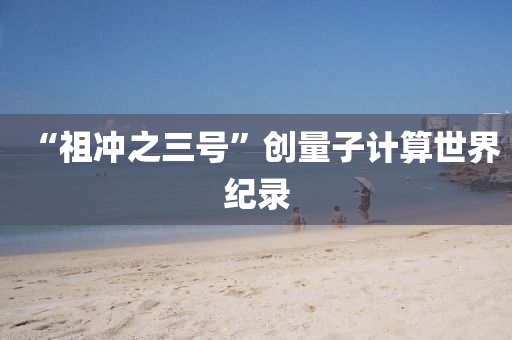 “祖冲之三号”创量子计算世界纪录