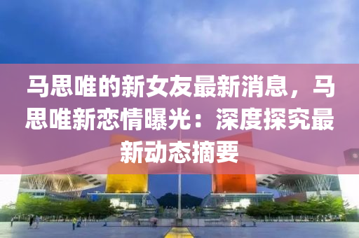马思唯的新女友最新消息，马思唯新恋情曝光：深度探究最新动态摘要