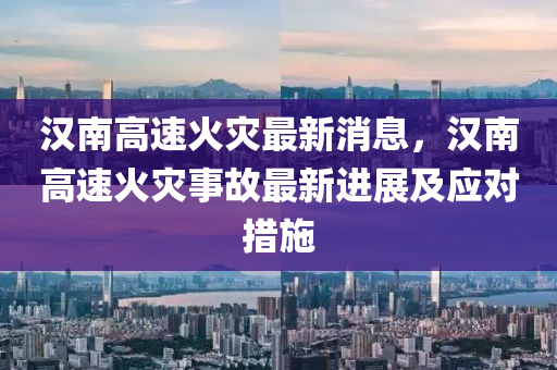 汉南高速火灾最新消息，汉南高速火灾事故最新进展及应对措施