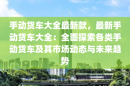 手动货车大全最新款，最新手动货车大全：全面探索各类手动货车及其市场动态与未来趋势