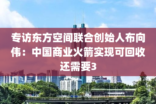 专访东方空间联合创始人布向伟：中国商业火箭实现可回收还需要3