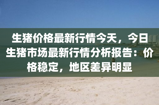 生猪价格最新行情今天，今日生猪市场最新行情分析报告：价格稳定，地区差异明显