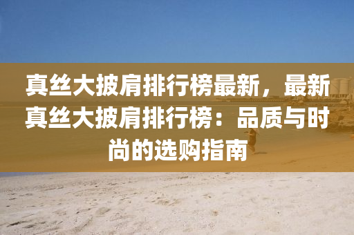 真丝大披肩排行榜最新，最新真丝大披肩排行榜：品质与时尚的选购指南