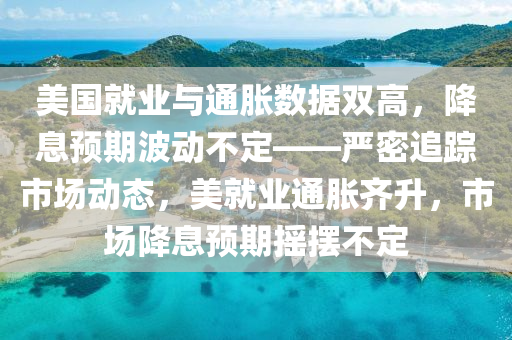美国就业与通胀数据双高，降息预期波动不定——严密追踪市场动态，美就业通胀齐升，市场降息预期摇摆不定