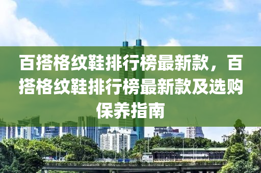百搭格纹鞋排行榜最新款，百搭格纹鞋排行榜最新款及选购保养指南