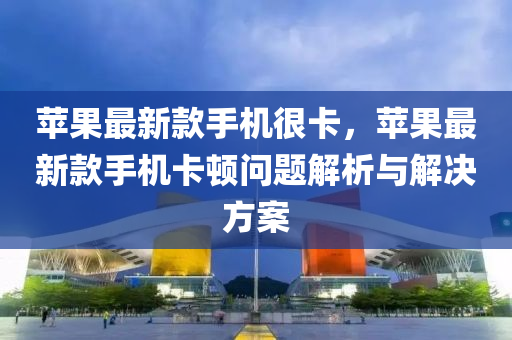 苹果最新款手机很卡，苹果最新款手机卡顿问题解析与解决方案