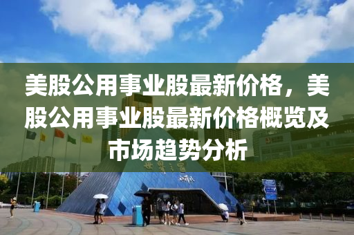 美股公用事业股最新价格，美股公用事业股最新价格概览及市场趋势分析