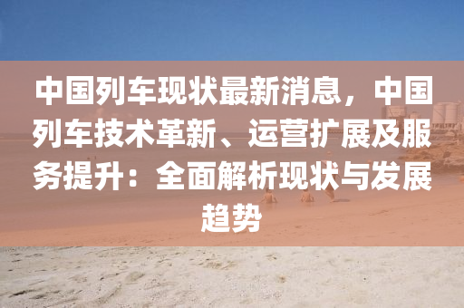 中国列车现状最新消息，中国列车技术革新、运营扩展及服务提升：全面解析现状与发展趋势
