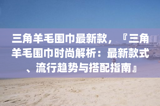 三角羊毛围巾最新款，『三角羊毛围巾时尚解析：最新款式、流行趋势与搭配指南』