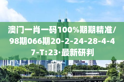 澳门一肖一码100%期期精准/98期066期20-2-24-28-4-47-T:23·最新研判