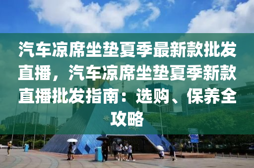 汽车凉席坐垫夏季最新款批发直播，汽车凉席坐垫夏季新款直播批发指南：选购、保养全攻略