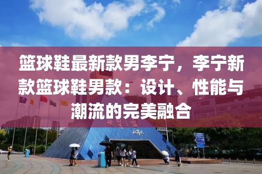篮球鞋最新款男李宁，李宁新款篮球鞋男款：设计、性能与潮流的完美融合