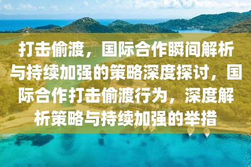 打击偷渡，国际合作瞬间解析与持续加强的策略深度探讨，国际合作打击偷渡行为，深度解析策略与持续加强的举措