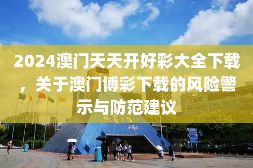 2024澳门天天开好彩大全下载，关于澳门博彩下载的风险警示与防范建议