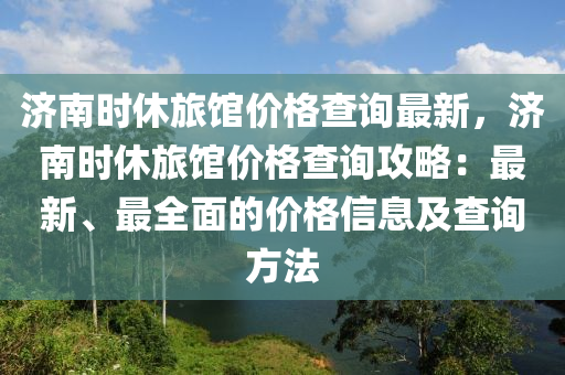 济南时休旅馆价格查询最新，济南时休旅馆价格查询攻略：最新、最全面的价格信息及查询方法