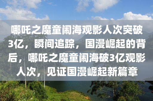 哪吒之魔童闹海观影人次突破3亿，瞬间追踪，国漫崛起的背后，哪吒之魔童闹海破3亿观影人次，见证国漫崛起新篇章