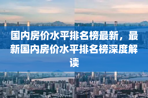 国内房价水平排名榜最新，最新国内房价水平排名榜深度解读