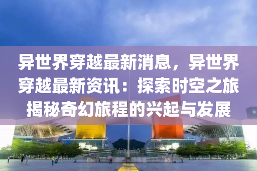 异世界穿越最新消息，异世界穿越最新资讯：探索时空之旅揭秘奇幻旅程的兴起与发展