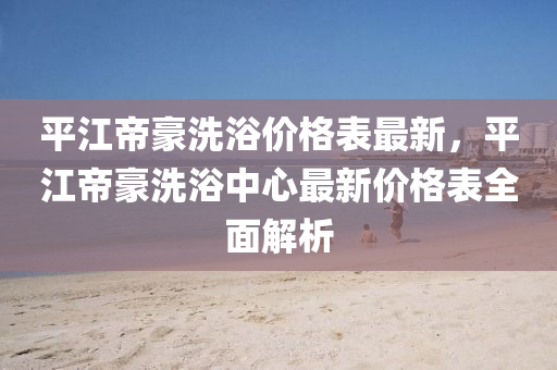 平江帝豪洗浴价格表最新，平江帝豪洗浴中心最新价格表全面解析